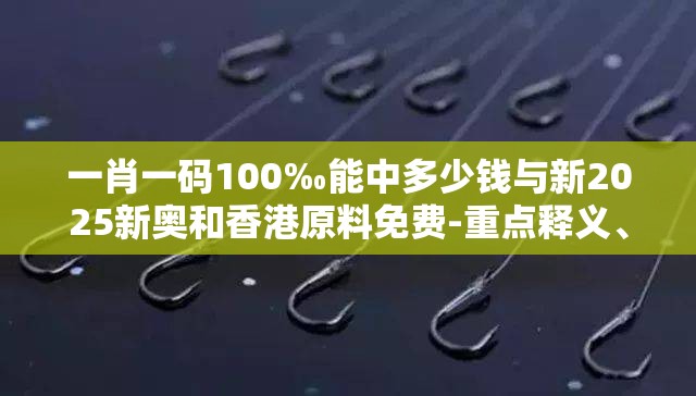 一肖一码100‰能中多少钱与新2025新奥和香港原料免费-重点释义、解释与落实,警惕不实的钓鱼钩