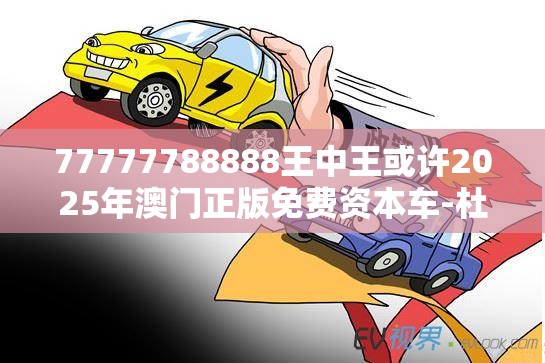 77777788888王中王或许2025年澳门正版免费资本车-杜绝虚假诱导链-本质释义、专家解析解释与落实