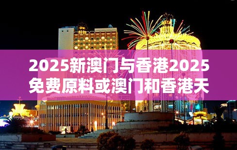 2025新澳门与香港2025免费原料或澳门和香港天天开奖大全-效果解读、专家解析解释与落实