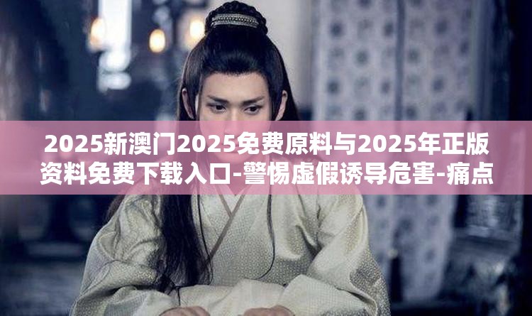 2025新澳门2025免费原料与2025年正版资料免费下载入口-警惕虚假诱导危害-痛点释义、专家解析解释与落实