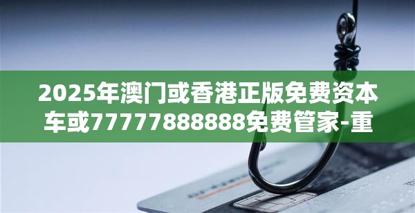 2025年澳门或香港正版免费资本车或77777888888免费管家-重点释义、解释与落实,警惕不实的钓鱼钩