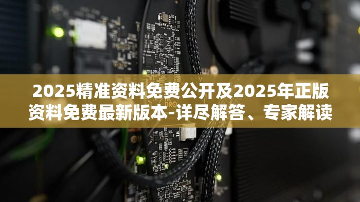 2025精准资料免费公开及2025年正版资料免费最新版本-详尽解答、专家解读解释与落实?小心虚假的陷阱