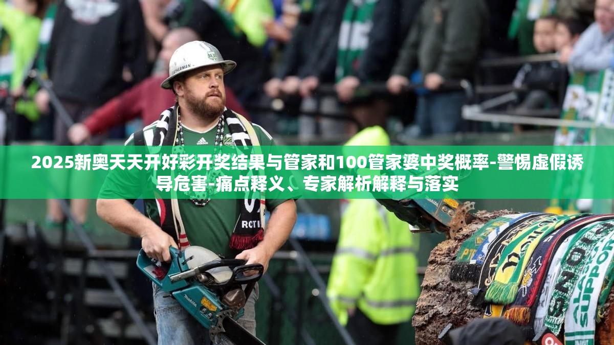 2025新奥天天开好彩开奖结果与管家和100管家婆中奖概率-警惕虚假诱导危害-痛点释义、专家解析解释与落实